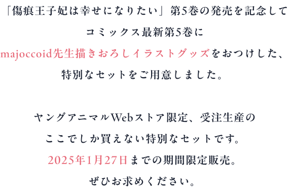 「傷痕王子妃は幸せになりたい」第5巻の発売を記念して
コミックス最新第5巻に
majoccoid先生描きおろしイラストグッズをおつけした、
特別なセットをご用意しました。
ヤングアニマルWebストア限定、受注生産の
ここでしか買えない特別なセットです。
2025年1月27日までの期間限定販売。
ぜひお求めください。