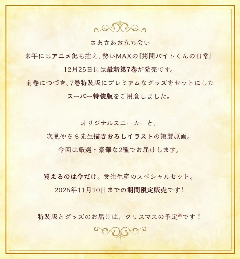 さあさあお立ち会い
来年にはアニメ化も控え、勢いMAXの『拷問バイトくんの日常』
12月25日には最新第7巻が発売です。
前巻につづき、7巻特装版にプレミアムなグッズをセットにした
スーパー特装版をご用意しました。
次見やをら先生描きおろしイラストによる、
ここでしか手に入らないグッズたち。
今回は厳選・豪華な2種でお届けします。
買えるのは今だけ。受注生産のスペシャルセット。
2025年11月10日までの期間限定販売です!
発送は7巻特装版といっしょに、クリスマスの予定です!