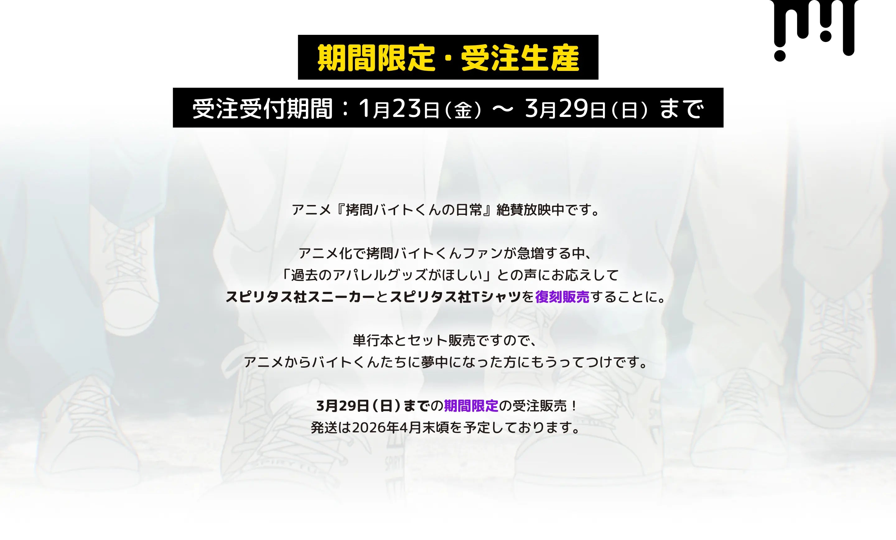 期間限定・受注生産:1月23日(金)〜3/29(日)まで
アニメ『拷問バイトくんの日常』絶賛放映中です。
アニメ化で拷問バイトくんファンが急増する中、
「過去のアパレルグッズがほしい」との声にお応えして、
スピリタス社スニーカーとスピリタス社Tシャツを復刻販売することに。
単行本とセット販売ですので、アニメからバイトくんたちに夢中になった方にもうってつけです。
3/29(日)までの期間限定の受注販売!
お届けは2026年4月末頃を予定しております。