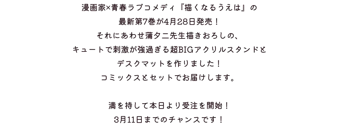 
              漫画家×青春ラブコメディ『描くなるうえは』の最新第7巻が4/28発売！
              それにあわせて 蒲夕二先生描きおろしの、キュートで刺激が強過ぎる超BIGアクリルスタンドとデスクマットを作りました！
              コミックスとセットでお届けします。
              満を持して本日より受注を開始！ 3月11日までのチャンスです！
            