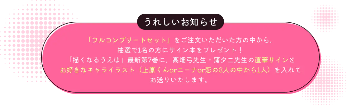
              うれしいお知らせ：
              「フルコンプリートセット」をご注文いただいた方の中から、抽選で1名の方に『描くなるうえは』最新第7巻に高畑弓先生・蒲夕二先生両名の直筆サインとお好きなキャライラストを描いたサイン本をプレゼントいたします。
            