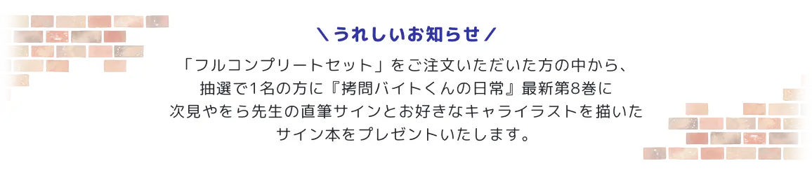 
              うれしいお知らせ：
              「フルコンプリートセット」をご注文いただいた方の中から、抽選で1名の方に『拷問バイトくんの日常』最新第8巻に次見やをら先生の直筆サインとお好きなキャライラストを描いたサイン本をプレゼントいたします。
            